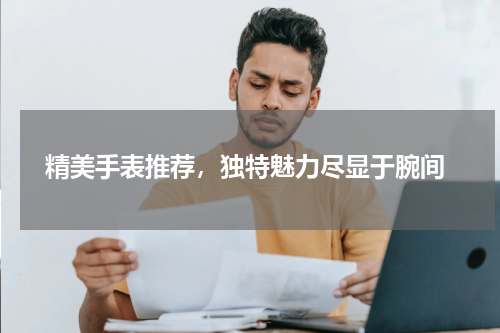  精美手表推荐，独特魅力尽显于腕间