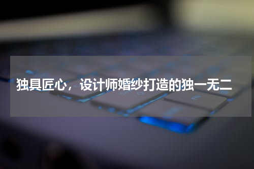  独具匠心，设计师婚纱打造的独一无二
