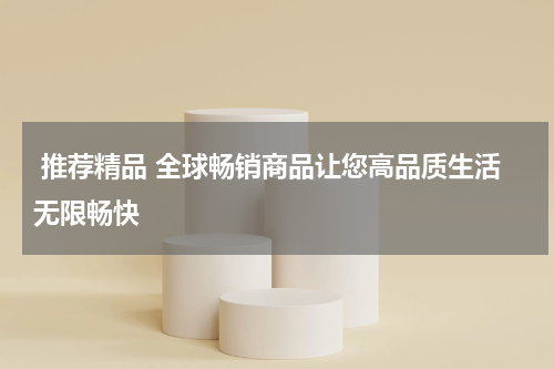  推荐精品 全球畅销商品让您高品质生活无限畅快
