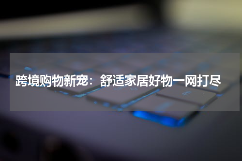  跨境购物新宠：舒适家居好物一网打尽