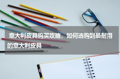  意大利皮具购买攻略，如何选购到最耐用的意大利皮具