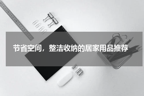  节省空间，整洁收纳的居家用品推荐