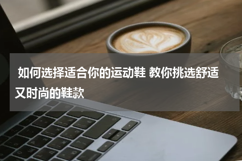  如何选择适合你的运动鞋 教你挑选舒适又时尚的鞋款 