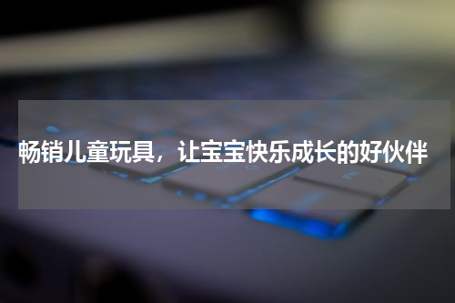  畅销儿童玩具，让宝宝快乐成长的好伙伴