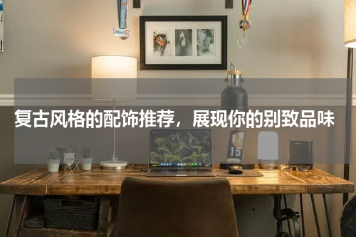  复古风格的配饰推荐，展现你的别致品味