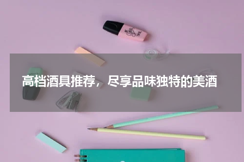  高档酒具推荐，尽享品味独特的美酒