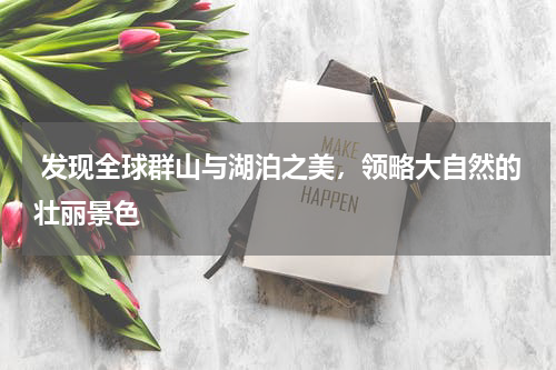  发现全球群山与湖泊之美，领略大自然的壮丽景色