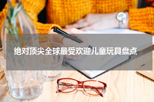  绝对顶尖全球最受欢迎儿童玩具盘点