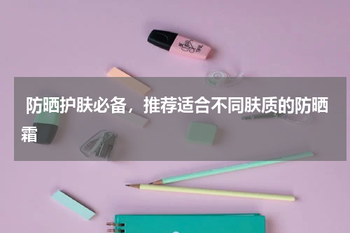  防晒护肤必备，推荐适合不同肤质的防晒霜 