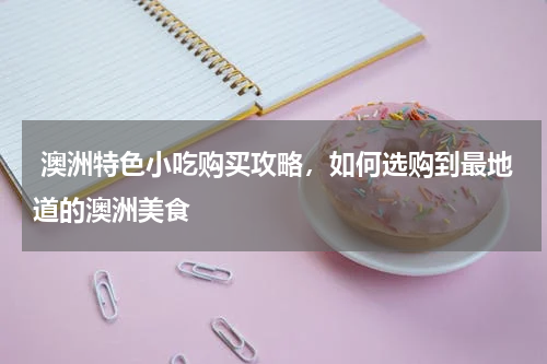  澳洲特色小吃购买攻略，如何选购到最地道的澳洲美食