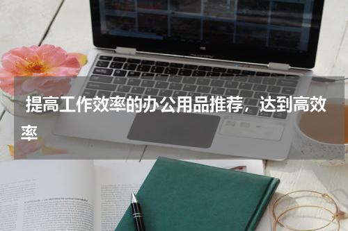  提高工作效率的办公用品推荐，达到高效率