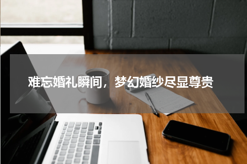  难忘婚礼瞬间，梦幻婚纱尽显尊贵
