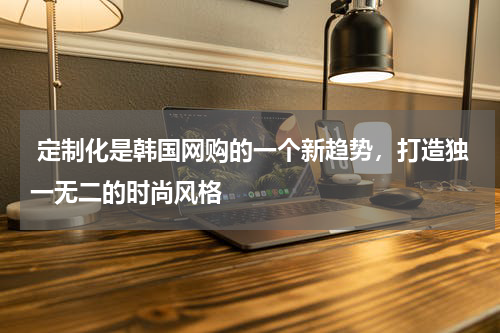  定制化是韩国网购的一个新趋势，打造独一无二的时尚风格