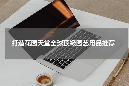  打造花园天堂全球顶级园艺用品推荐