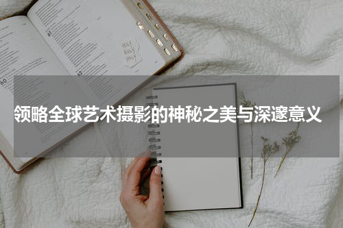  领略全球艺术摄影的神秘之美与深邃意义