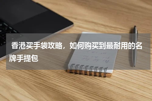  香港买手袋攻略，如何购买到最耐用的名牌手提包
