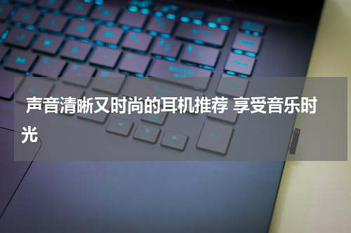  声音清晰又时尚的耳机推荐 享受音乐时光 