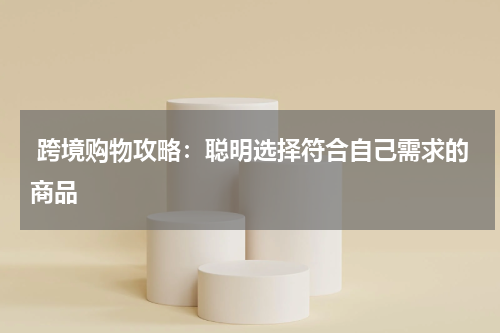  跨境购物攻略：聪明选择符合自己需求的商品