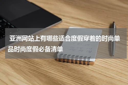  亚洲网站上有哪些适合度假穿着的时尚单品时尚度假必备清单