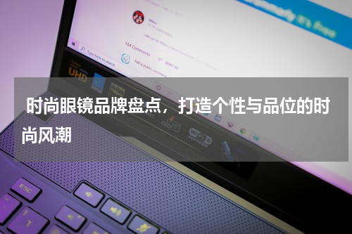  时尚眼镜品牌盘点，打造个性与品位的时尚风潮