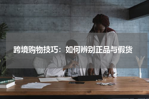  跨境购物技巧：如何辨别正品与假货