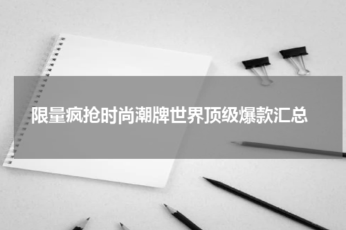  限量疯抢时尚潮牌世界顶级爆款汇总