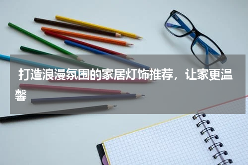  打造浪漫氛围的家居灯饰推荐，让家更温馨