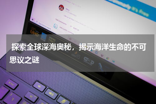  探索全球深海奥秘，揭示海洋生命的不可思议之谜