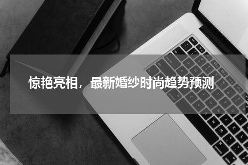  惊艳亮相，最新婚纱时尚趋势预测