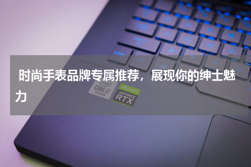  时尚手表品牌专属推荐，展现你的绅士魅力