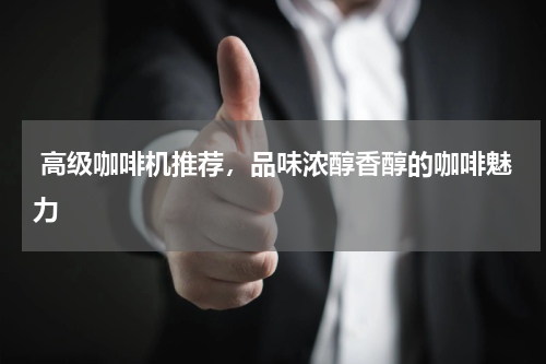  高级咖啡机推荐，品味浓醇香醇的咖啡魅力