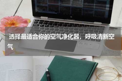  选择最适合你的空气净化器，呼吸清新空气
