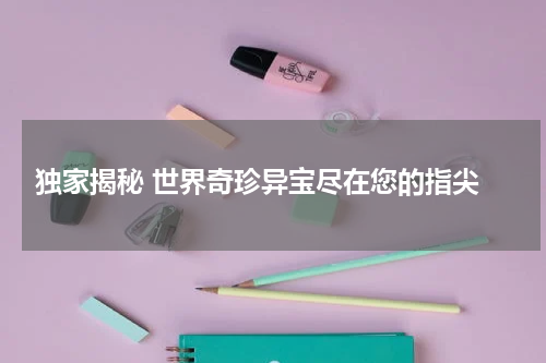  独家揭秘 世界奇珍异宝尽在您的指尖