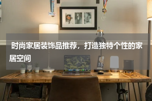  时尚家居装饰品推荐，打造独特个性的家居空间