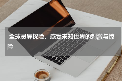  全球灵异探险，感受未知世界的刺激与惊险