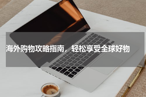  海外购物攻略指南，轻松享受全球好物 