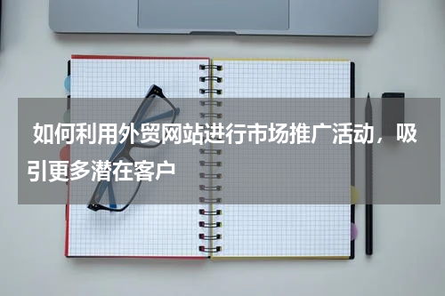  如何利用外贸网站进行市场推广活动，吸引更多潜在客户 