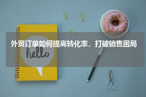  外贸订单如何提高转化率，打破销售困局 