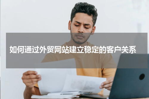  如何通过外贸网站建立稳定的客户关系