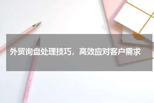  外贸询盘处理技巧，高效应对客户需求