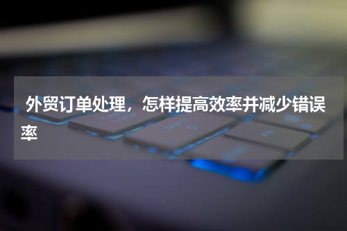  外贸订单处理，怎样提高效率并减少错误率 