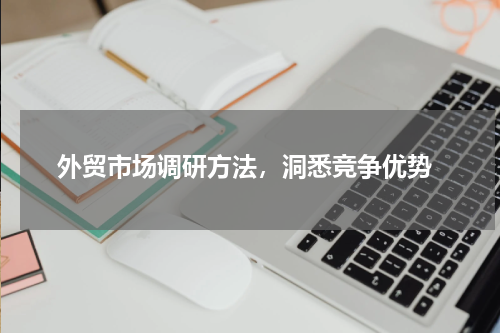  外贸市场调研方法，洞悉竞争优势