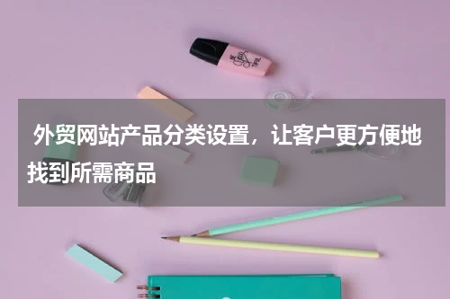 外贸网站产品分类设置，让客户更方便地找到所需商品 