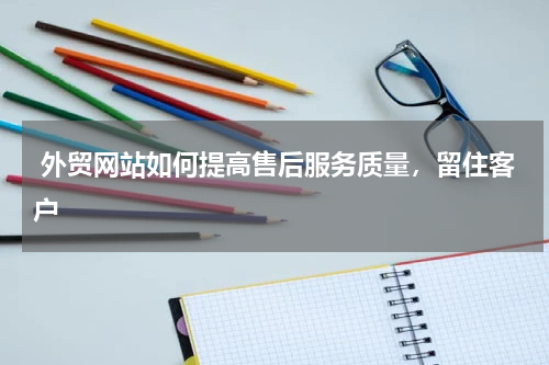  外贸网站如何提高售后服务质量，留住客户