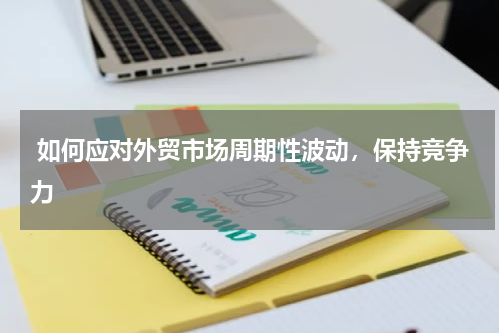  如何应对外贸市场周期性波动，保持竞争力 