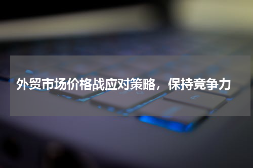  外贸市场价格战应对策略，保持竞争力