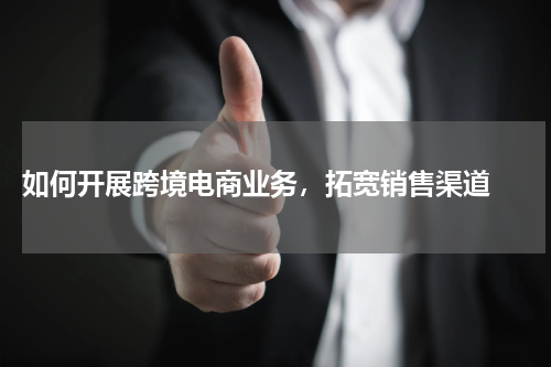  如何开展跨境电商业务，拓宽销售渠道 
