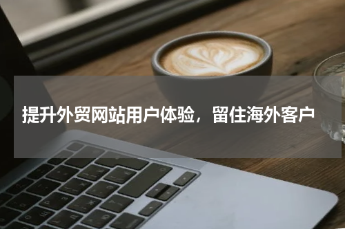  提升外贸网站用户体验，留住海外客户
