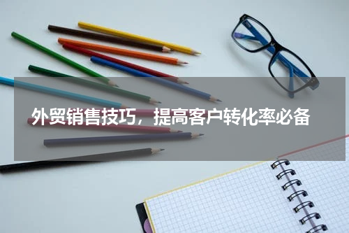  外贸销售技巧，提高客户转化率必备