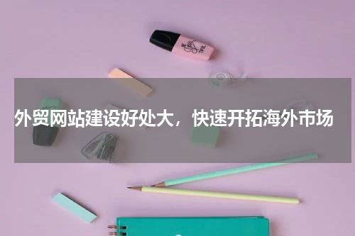  外贸网站建设好处大，快速开拓海外市场